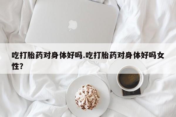 米非米索网上药店官网吃打胎药对身体好吗.吃打胎药对身体好吗女性？