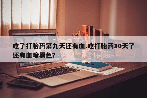 米非米索网上药店官网吃了打胎药第九天还有血.吃打胎药10天了还有血暗黑色？