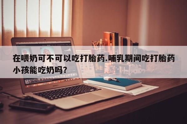 米非米索网上药店官网在喂奶可不可以吃打胎药.哺乳期间吃打胎药小孩能吃奶吗？